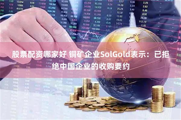 股票配资哪家好 铜矿企业SolGold表示：已拒绝中国企业的收购要约