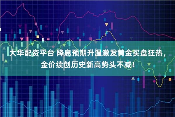 大华配资平台 降息预期升温激发黄金买盘狂热，金价续创历史新高势头不减！