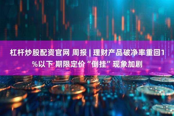 杠杆炒股配资官网 周报 | 理财产品破净率重回1%以下 期限定价“倒挂”现象加剧