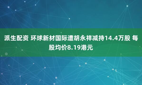 派生配资 环球新材国际遭胡永祥减持14.4万股 每股均价8.19港元