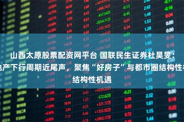 山西太原股票配资网平台 国联民生证券杜昊旻:房地产下行周期近尾声,聚焦“好房子”与都市圈结构性机遇