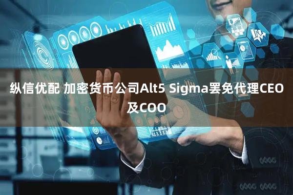 纵信优配 加密货币公司Alt5 Sigma罢免代理CEO及COO