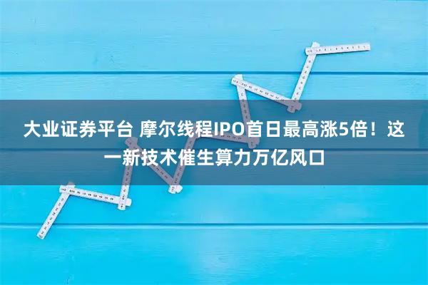 大业证券平台 摩尔线程IPO首日最高涨5倍！这一新技术催生算力万亿风口