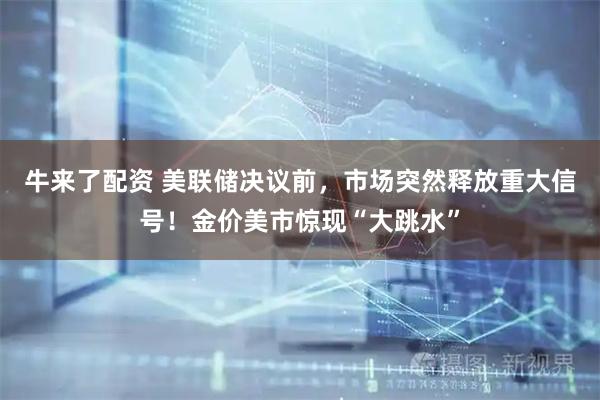 牛来了配资 美联储决议前，市场突然释放重大信号！金价美市惊现“大跳水”