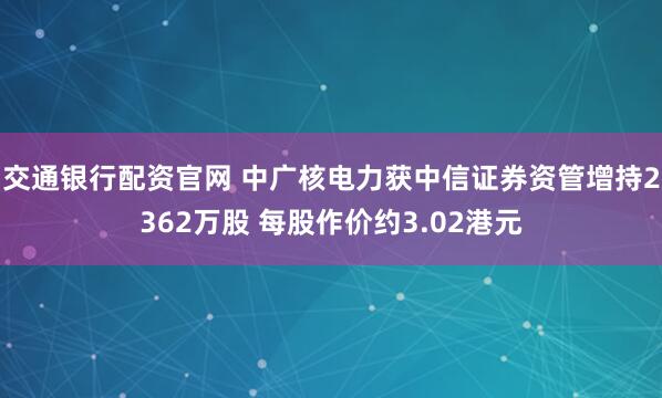交通银行配资官网 中广核电力获中信证券资管增持2362万股 每股作价约3.02港元