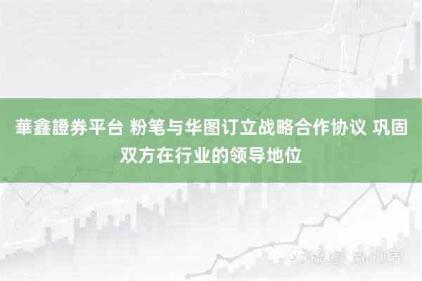 華鑫證券平台 粉笔与华图订立战略合作协议 巩固双方在行业的领导地位