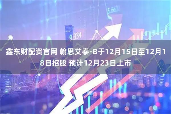 鑫东财配资官网 翰思艾泰-B于12月15日至12月18日招股 预计12月23日上市