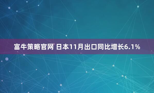 富牛策略官网 日本11月出口同比增长6.1%