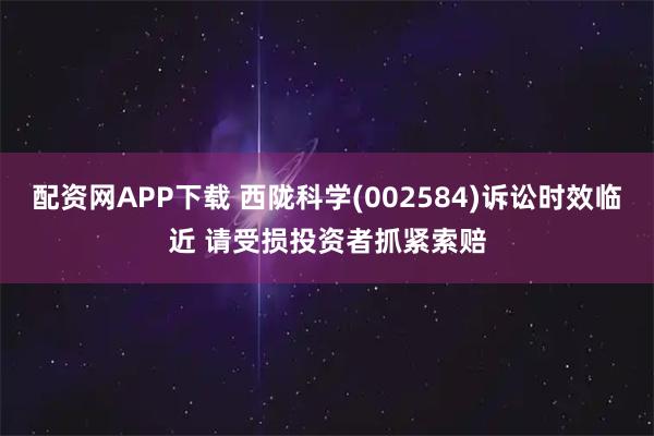 配资网APP下载 西陇科学(002584)诉讼时效临近 请受损投资者抓紧索赔