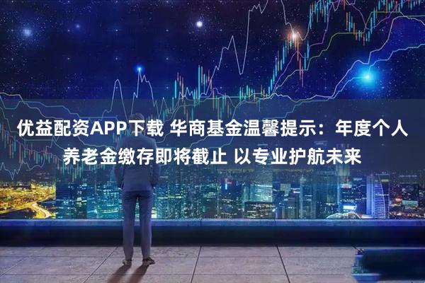 优益配资APP下载 华商基金温馨提示：年度个人养老金缴存即将截止 以专业护航未来