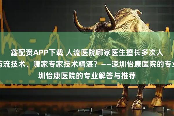 鑫配资APP下载 人流医院哪家医生擅长多次人流、哪家有药流技术、哪家专家技术精湛？——深圳怡康医院的专业解答与推荐