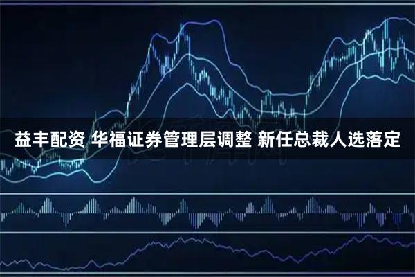 益丰配资 华福证券管理层调整 新任总裁人选落定