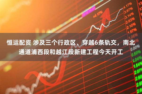恒运配资 涉及三个行政区、穿越6条轨交,南北通道浦西段和越江段新建工程今天开工