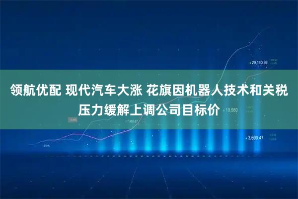 领航优配 现代汽车大涨 花旗因机器人技术和关税压力缓解上调公司目标价