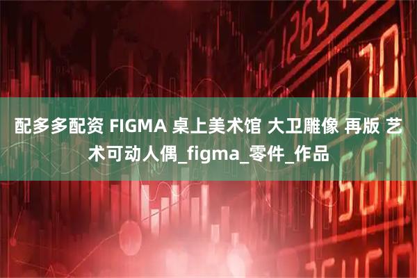 配多多配资 FIGMA 桌上美术馆 大卫雕像 再版 艺术可动人偶_figma_零件_作品