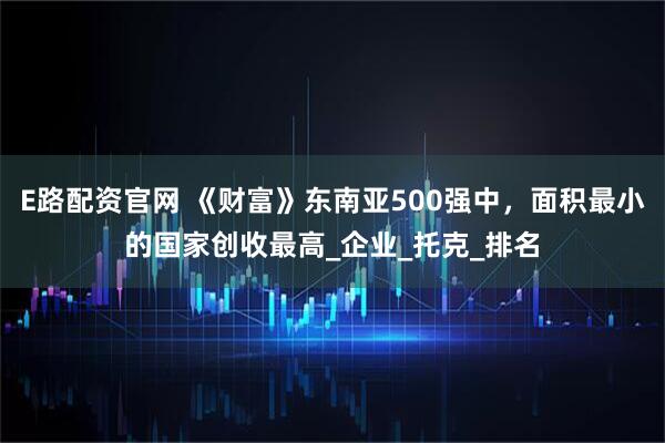E路配资官网 《财富》东南亚500强中，面积最小的国家创收最高_企业_托克_排名
