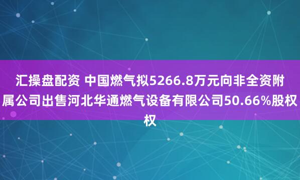 汇操盘配资 中国燃气拟5266.8万元向非全资附属公司出售河北华通燃气设备有限公司50.66%股权
