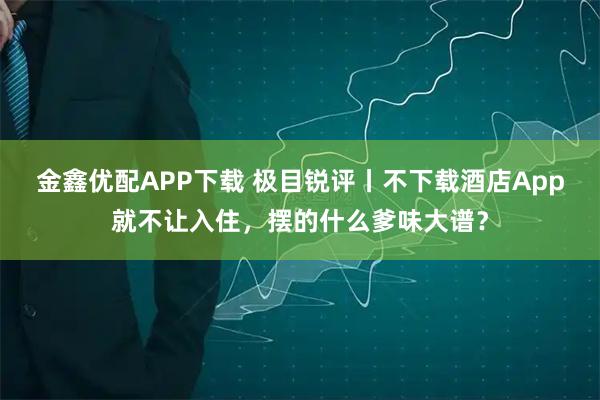 金鑫优配APP下载 极目锐评丨不下载酒店App就不让入住，摆的什么爹味大谱？