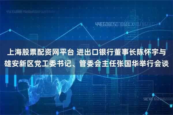 上海股票配资网平台 进出口银行董事长陈怀宇与雄安新区党工委书记、管委会主任张国华举行会谈