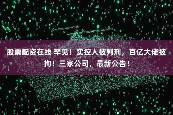 股票配资在线 罕见！实控人被判刑，百亿大佬被拘！三家公司，最新公告！