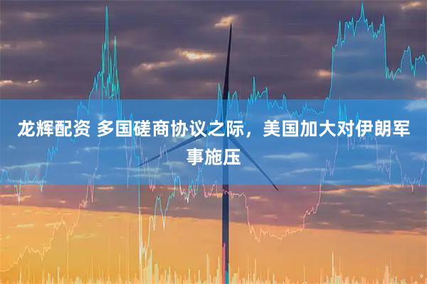 龙辉配资 多国磋商协议之际，美国加大对伊朗军事施压