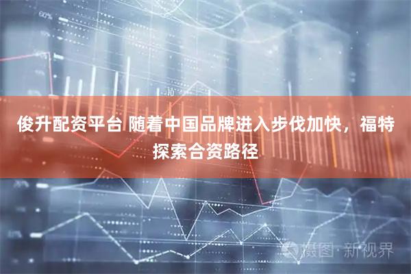 俊升配资平台 随着中国品牌进入步伐加快，福特探索合资路径