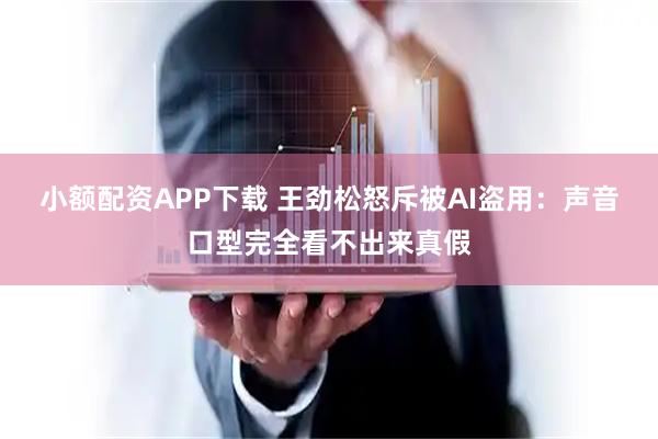 小额配资APP下载 王劲松怒斥被AI盗用：声音口型完全看不出来真假