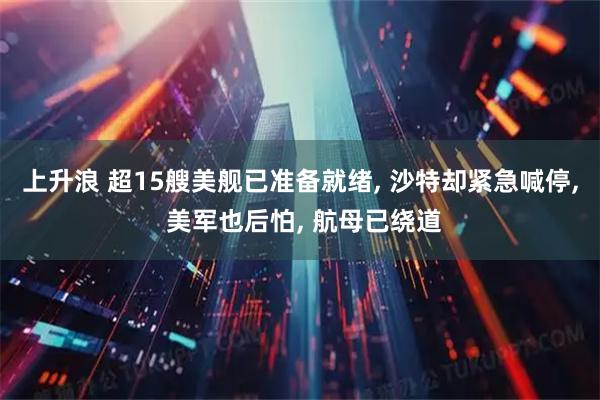 上升浪 超15艘美舰已准备就绪, 沙特却紧急喊停, 美军也后怕, 航母已绕道