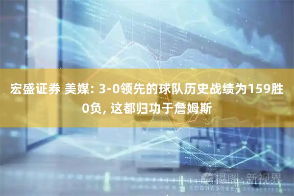 宏盛证券 美媒: 3-0领先的球队历史战绩为159胜0负, 这都归功于詹姆斯