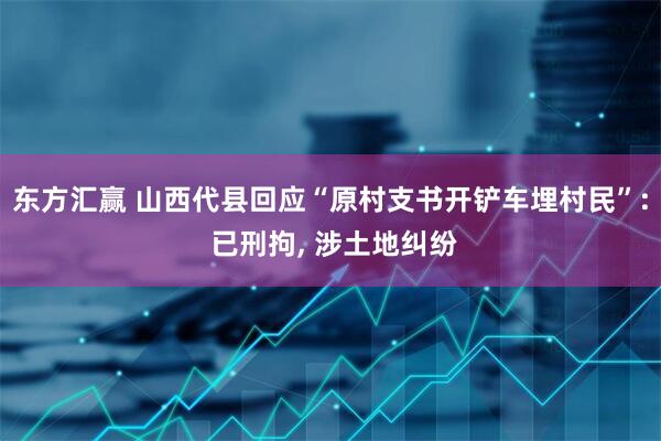 东方汇赢 山西代县回应“原村支书开铲车埋村民”: 已刑拘, 涉土地纠纷