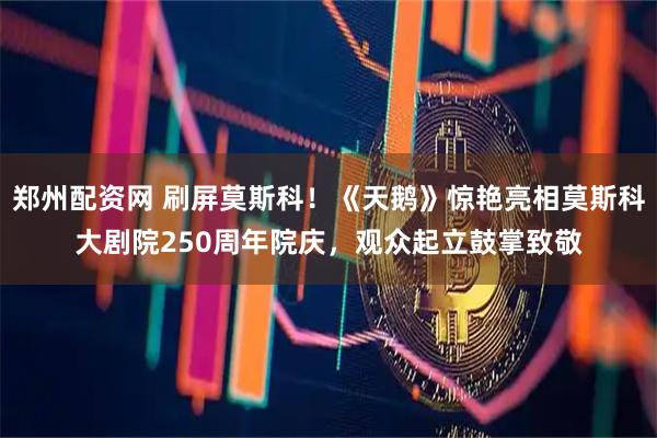 郑州配资网 刷屏莫斯科！《天鹅》惊艳亮相莫斯科大剧院250周年院庆，观众起立鼓掌致敬