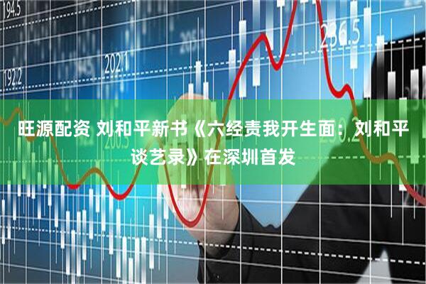 旺源配资 刘和平新书《六经责我开生面：刘和平谈艺录》在深圳首发