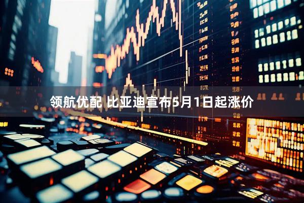 领航优配 比亚迪宣布5月1日起涨价
